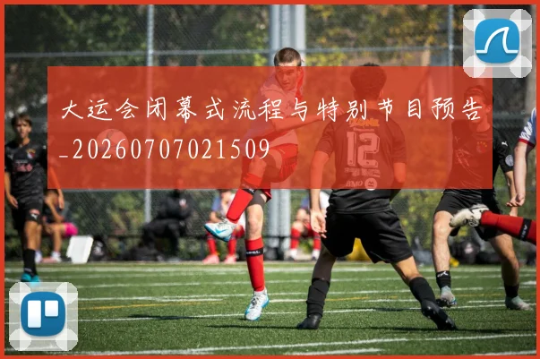 大运会闭幕式流程与特别节目预告_20260707021509