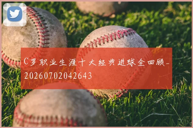 C罗职业生涯十大经典进球全回顾_20260702042643