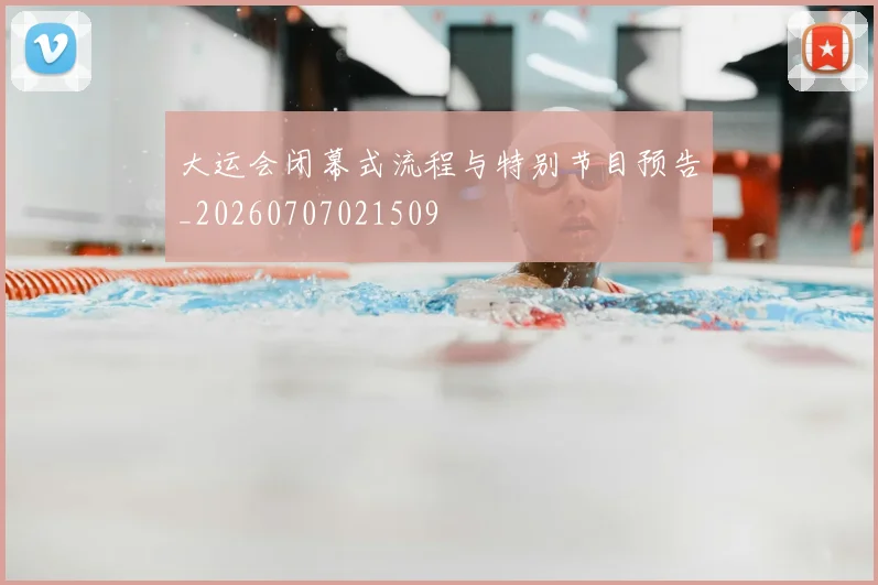 大运会闭幕式流程与特别节目预告_20260707021509