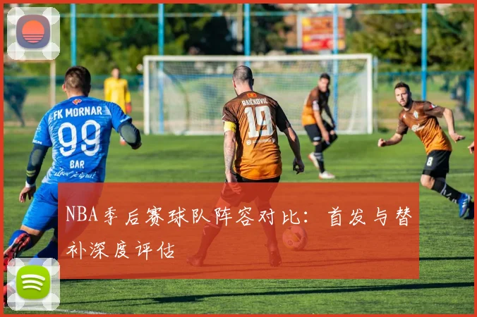 NBA季后赛球队阵容对比：首发与替补深度评估