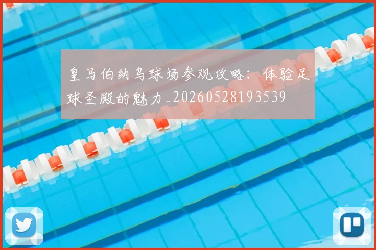 皇马伯纳乌球场参观攻略：体验足球圣殿的魅力_20260528193539