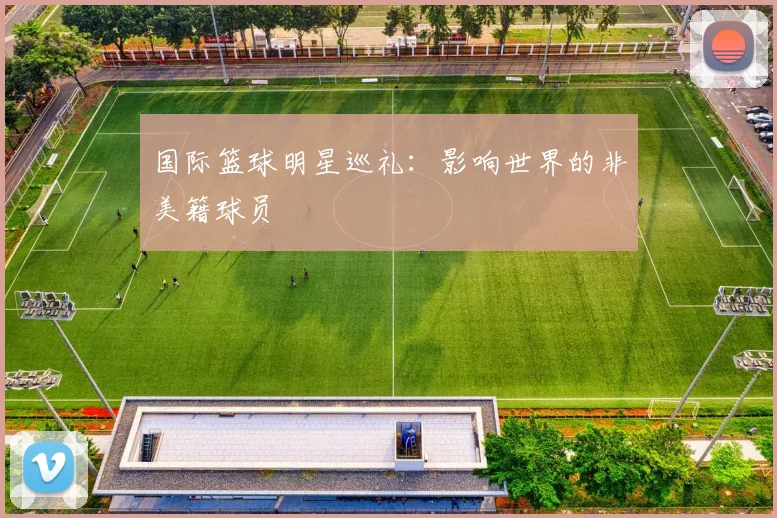 国际篮球明星巡礼:影响世界的非美籍球员