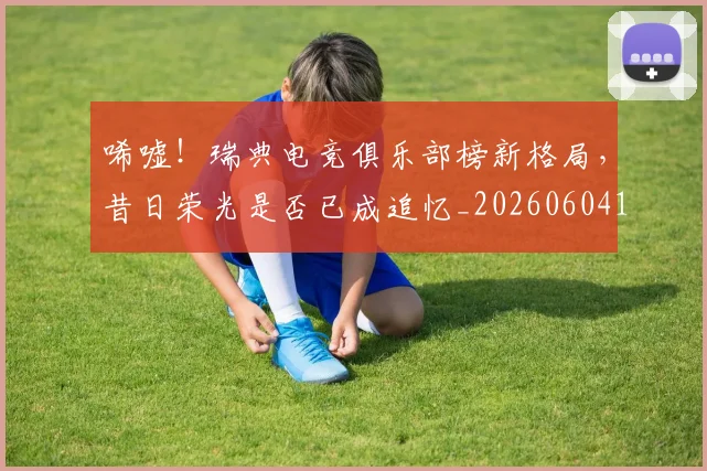 唏嘘!瑞典电竞俱乐部榜新格局,昔日荣光是否已成追忆_20260604144245