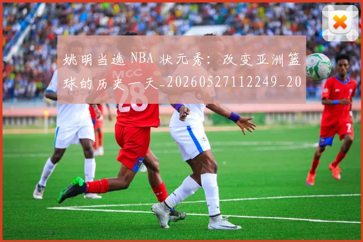 姚明当选 NBA 状元秀:改变亚洲篮球的历史一天_20260527112249_20260707143315