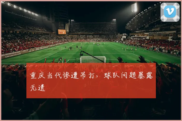 重庆当代惨遭吊打，球队问题暴露无遗