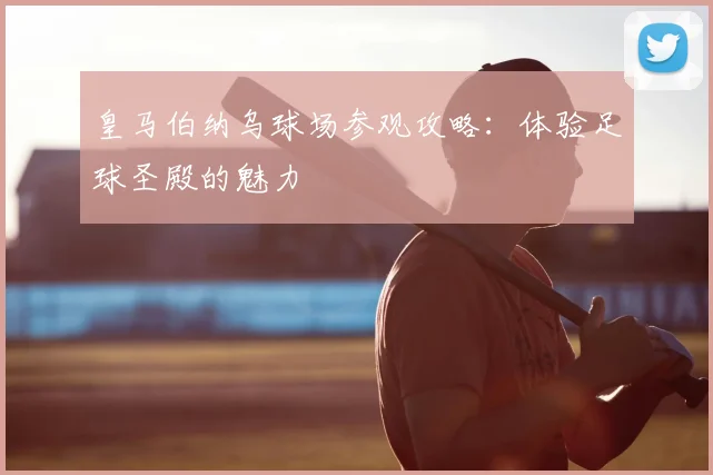 皇马伯纳乌球场参观攻略：体验足球圣殿的魅力