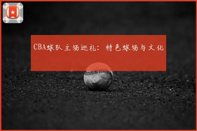 CBA球队主场巡礼:特色球场与文化