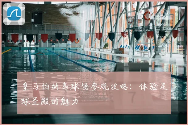 皇马伯纳乌球场参观攻略：体验足球圣殿的魅力