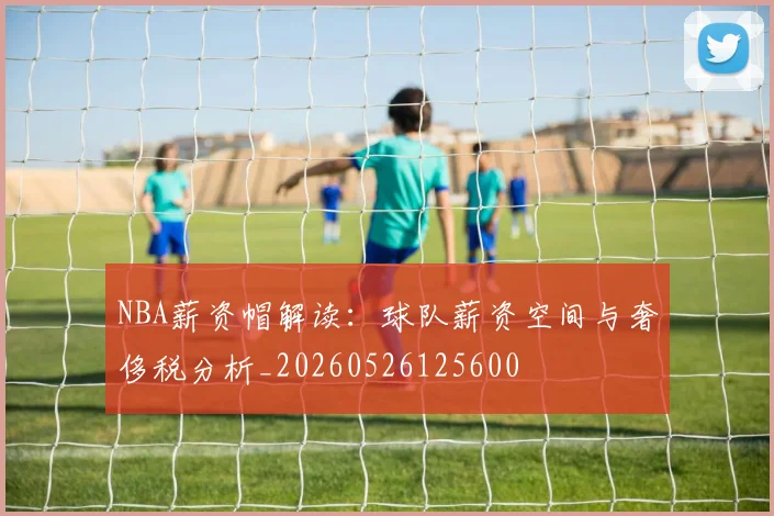 NBA薪资帽解读:球队薪资空间与奢侈税分析_20260526125600