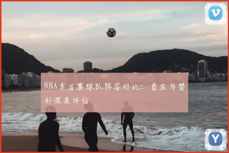 NBA季后赛球队阵容对比：首发与替补深度评估