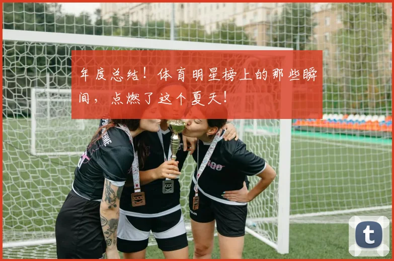 年度总结！体育明星榜上的那些瞬间，点燃了这个夏天！