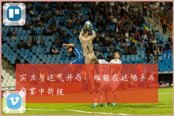 实力与运气并存，谁能在这场乒乓盛宴中折桂