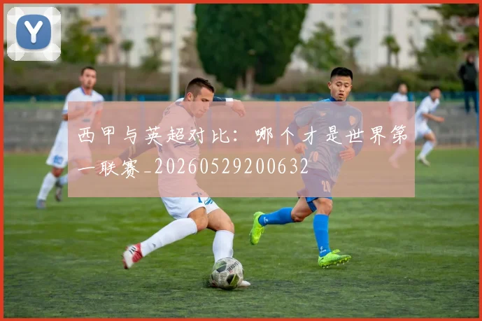 西甲与英超对比：哪个才是世界第一联赛_20260529200632