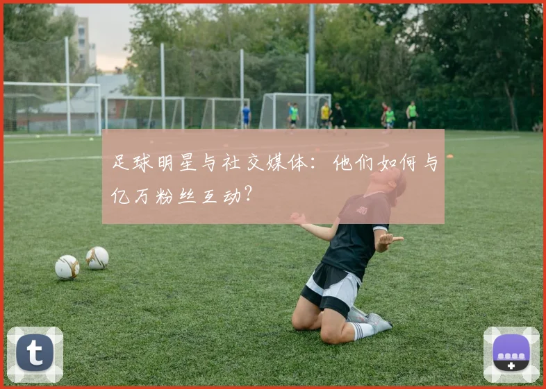 足球明星与社交媒体:他们如何与亿万粉丝互动?