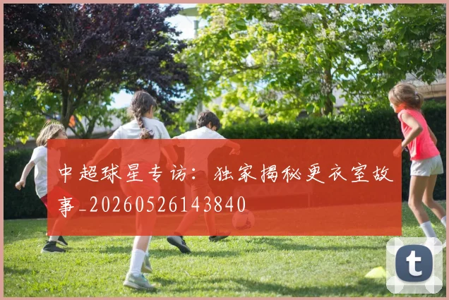 中超球星专访：独家揭秘更衣室故事_20260526143840